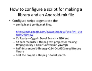 How to configure a script for making a
library and an Android.mk file
• Configure script to generate the
– config.h and config.mak files.
– http://code.google.com/p/awesomeguy/wiki/JNITuto
rial#Overview
– CV Ready + Cygwin Devel Branch + NDK set
– YA cam recorder + ffmpeg test project for making
ffmpeg library + Color Conversion yuv2rgb
– halfninja­android­ffmpeg­x264­04b62f2 need ffmpeg
library
– Test the project + ffmpeg tutorial search

 