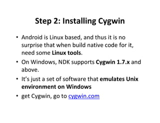 Step 2: Installing Cygwin
• Android is Linux based, and thus it is no
surprise that when build native code for it,
need some Linux tools.
• On Windows, NDK supports Cygwin 1.7.x and
above.
• It’s just a set of software that emulates Unix
environment on Windows
• get Cygwin, go to cygwin.com

 