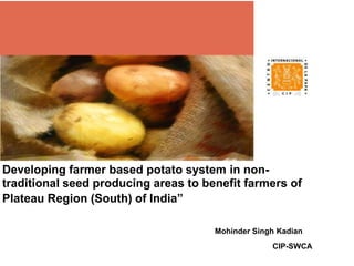 Developing farmer based potato system in non-
traditional seed producing areas to benefit farmers of
Plateau Region (South) of India”
Mohinder Singh Kadian
CIP-SWCA
 