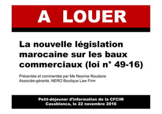 La nouvelle législation
marocaine sur les baux
commerciaux (loi n° 49-16)
Présentée et commentée par Me Nesrine Roudane
Associée-gérante, NERO Boutique Law Firm
Petit-déjeuner d’information de la CFCIM
Casablanca, le 22 novembre 2016
 