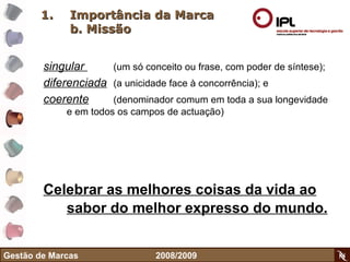 Importância da Marca b. Missão singular  (um só conceito ou frase, com poder de síntese);  diferenciada   (a unicidade face à concorrência); e  coerente   (denominador comum em toda a sua longevidade e em todos os campos de actuação)  Celebrar as melhores coisas da vida ao sabor do melhor expresso do mundo.   Gestão de Marcas    2008/2009 