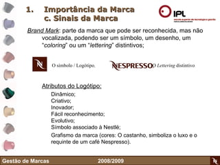 Importância da Marca c. Sinais da Marca Brand Mark : parte da marca que pode ser reconhecida, mas não vocalizada, podendo ser um símbolo, um desenho, um “ coloring ” ou um “ lettering ” distintivos; Atributos do Logótipo: Dinâmico; Criativo; Inovador; Fácil reconhecimento; Evolutivo; Símbolo associado à Nestlé; Grafismo da marca (cores: O castanho, simboliza o luxo e o requinte de um café Nespresso).  Gestão de Marcas    2008/2009 O símbolo / Logótipo , O  Lettering  distintivo 