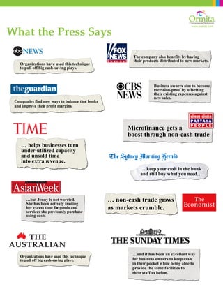 www.ormita.com
…and it has been an excellent way
for business owners to keep cash
in their pocket while being able to
provide the same facilities to
their staff as before.
What the Press Says
Companies find new ways to balance their books
and improve their profit margins.
Organizations have used this technique
to pull off big cash-saving plays.
… helps businesses turn
under-utilized capacity
and unsold time
into extra revenue.
…but Jenny is not worried.
She has been actively trading
her excess time for goods and
services she previously purchase
using cash.
Organizations have used this technique
to pull off big cash-saving plays.
The company also benefits by having
their products distributed to new markets.
Microfinance gets a
boost through non-cash trade
… keep your cash in the bank
and still buy what you need…
… non-cash trade grows
as markets crumble.
Business owners aim to become
recession-proof by offsetting
their existing expenses against
new sales.
 