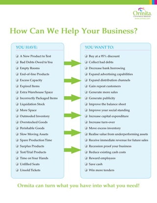 www.ormita.com
How Can We Help Your Business?
Ormita can turn what you have into what you need!
YOU HAVE:
q A New Product to Test
q Bad Debts Owed toYou
q Empty Rooms
q End-of-line Products
q Excess Capacity
q Expired Items
q Extra Warehouse Space
q Incorrectly Packaged Items
q Liquidation Stock
q More Space
q Outmoded Inventory
q Overstocked Goods
q Perishable Goods
q Slow Moving Assets
q Spare Production Time
q Surplus Products
q Test/Trial Products
q Time onYour Hands
q Unfilled Seats
q Unsold Tickets
YOU WANT TO:
q Buy at a 95% discount
q Collect bad debts
q Decrease bank borrowing
q Expand advertising capabilities
q Expand distribution channels
q Gain repeat customers
q Generate more sales
q Generate publicity
q Improve the balance sheet
q Improve your social standing
q Increase capital expenditure
q Increase turn-over
q Move excess inventory
q Realise value from underperforming assets
q Receive immediate revenue for future sales
q Recession proof your business
q Reduce existing cash costs
q Reward employees
q Save cash
q Win more tenders
 