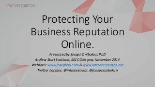 Protecting Your
Business Reputation
Online.
Presented by Joseph Onibokun, PhD
At New Start Scotland, SECC Glasgow, November 2014
Websites: www.josephao.com & www.internetcreation.net
Twitter handles: @internetcreat, @josephonibokun
 