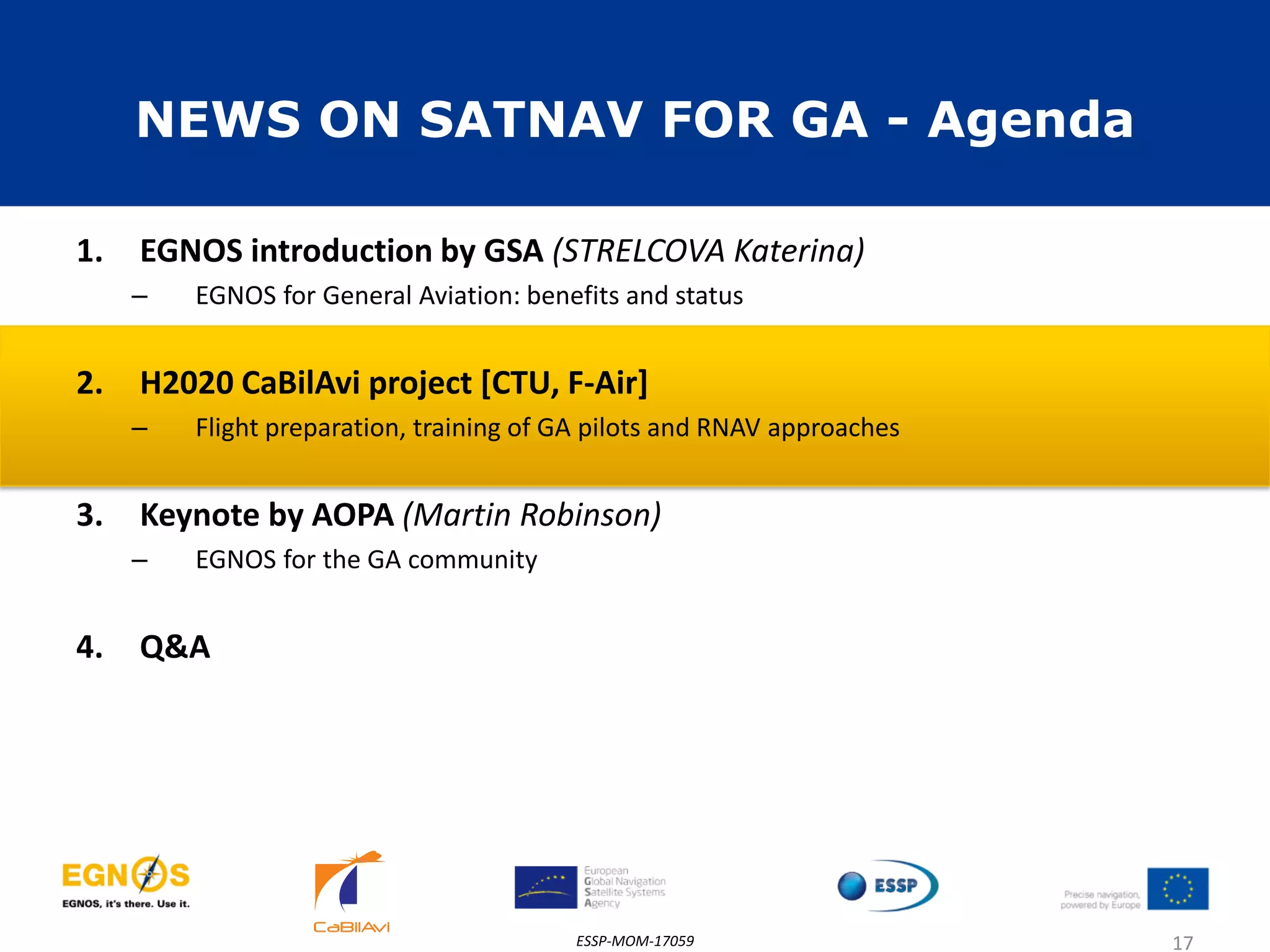 NEWS ON SATNAV FOR GA - Agenda
1. EGNOS introduction by GSA (STRELCOVA Katerina)
– EGNOS for General Aviation: benefits and status
2. H2020 CaBilAvi project [CTU, F-Air]
– Flight preparation, training of GA pilots and RNAV approaches
3. Keynote by AOPA (Martin Robinson)
– EGNOS for the GA community
4. Q&A
ESSP-MOM-17059 17
 