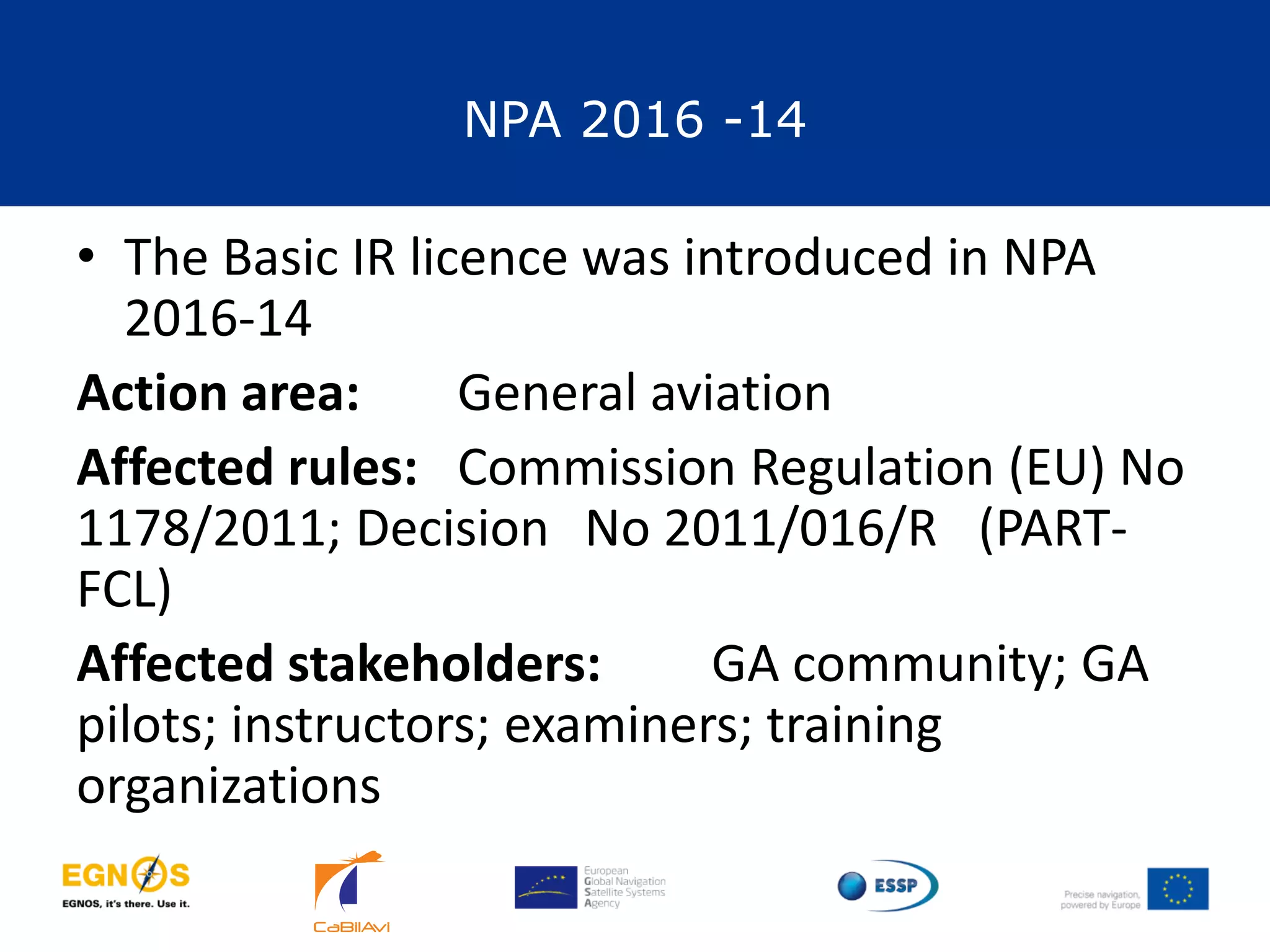 NPA 2016 -14
19
• The Basic IR licence was introduced in NPA
2016-14
Action area: General aviation
Affected rules: Commission Regulation (EU) No
1178/2011; Decision No 2011/016/R (PART-
FCL)
Affected stakeholders: GA community; GA
pilots; instructors; examiners; training
organizations
 