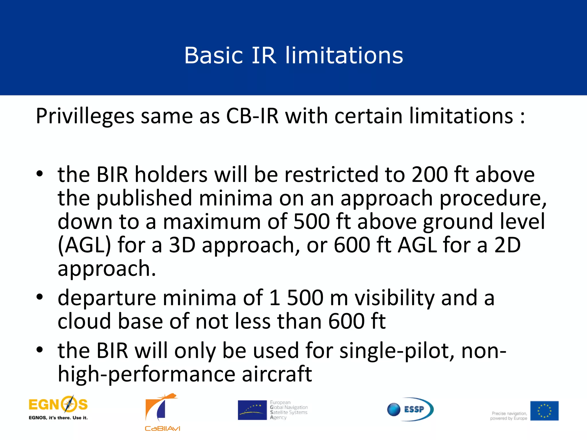 Basic IR limitations
22
Privilleges same as CB-IR with certain limitations :
• the BIR holders will be restricted to 200 ft above
the published minima on an approach procedure,
down to a maximum of 500 ft above ground level
(AGL) for a 3D approach, or 600 ft AGL for a 2D
approach.
• departure minima of 1 500 m visibility and a
cloud base of not less than 600 ft
• the BIR will only be used for single-pilot, non-
high-performance aircraft
 