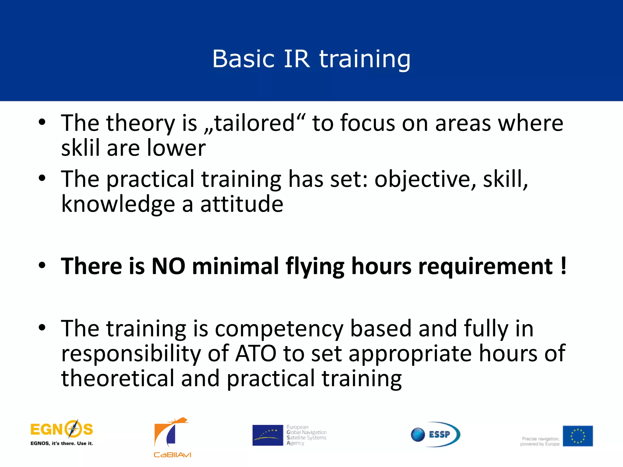 Basic IR training
24
• The theory is „tailored“ to focus on areas where
sklil are lower
• The practical training has set: objective, skill,
knowledge a attitude
• There is NO minimal flying hours requirement !
• The training is competency based and fully in
responsibility of ATO to set appropriate hours of
theoretical and practical training
 