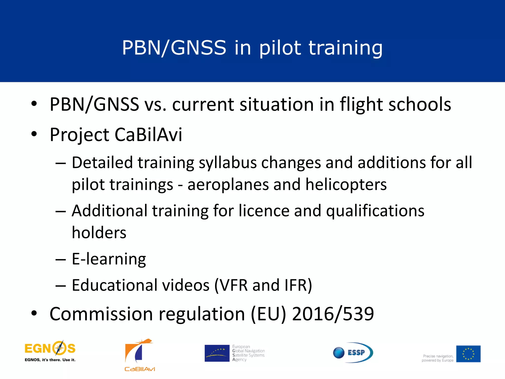 PBN/GNSS in pilot training
29
• PBN/GNSS vs. current situation in flight schools
• Project CaBilAvi
– Detailed training syllabus changes and additions for all
pilot trainings - aeroplanes and helicopters
– Additional training for licence and qualifications
holders
– E-learning
– Educational videos (VFR and IFR)
• Commission regulation (EU) 2016/539
 