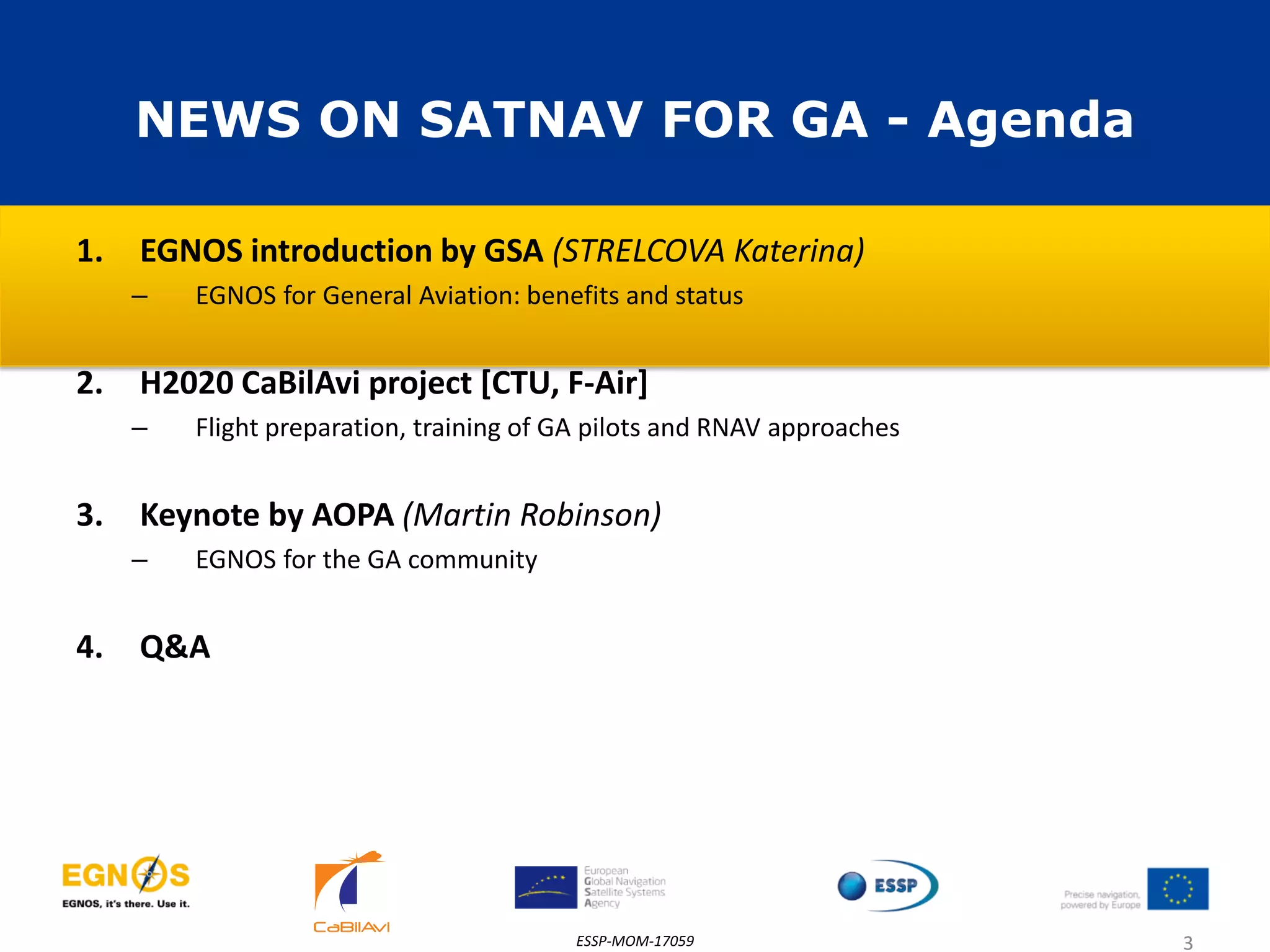NEWS ON SATNAV FOR GA - Agenda
1. EGNOS introduction by GSA (STRELCOVA Katerina)
– EGNOS for General Aviation: benefits and status
2. H2020 CaBilAvi project [CTU, F-Air]
– Flight preparation, training of GA pilots and RNAV approaches
3. Keynote by AOPA (Martin Robinson)
– EGNOS for the GA community
4. Q&A
ESSP-MOM-17059 3
 