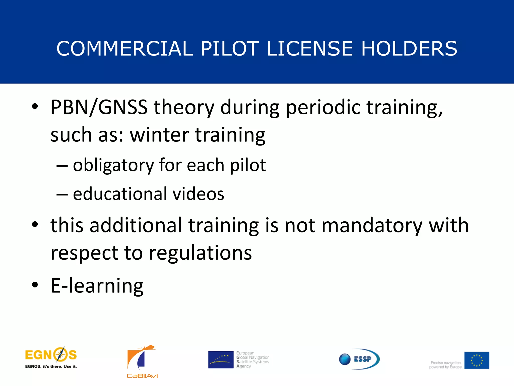 COMMERCIAL PILOT LICENSE HOLDERS
33
• PBN/GNSS theory during periodic training,
such as: winter training
– obligatory for each pilot
– educational videos
• this additional training is not mandatory with
respect to regulations
• E-learning
 