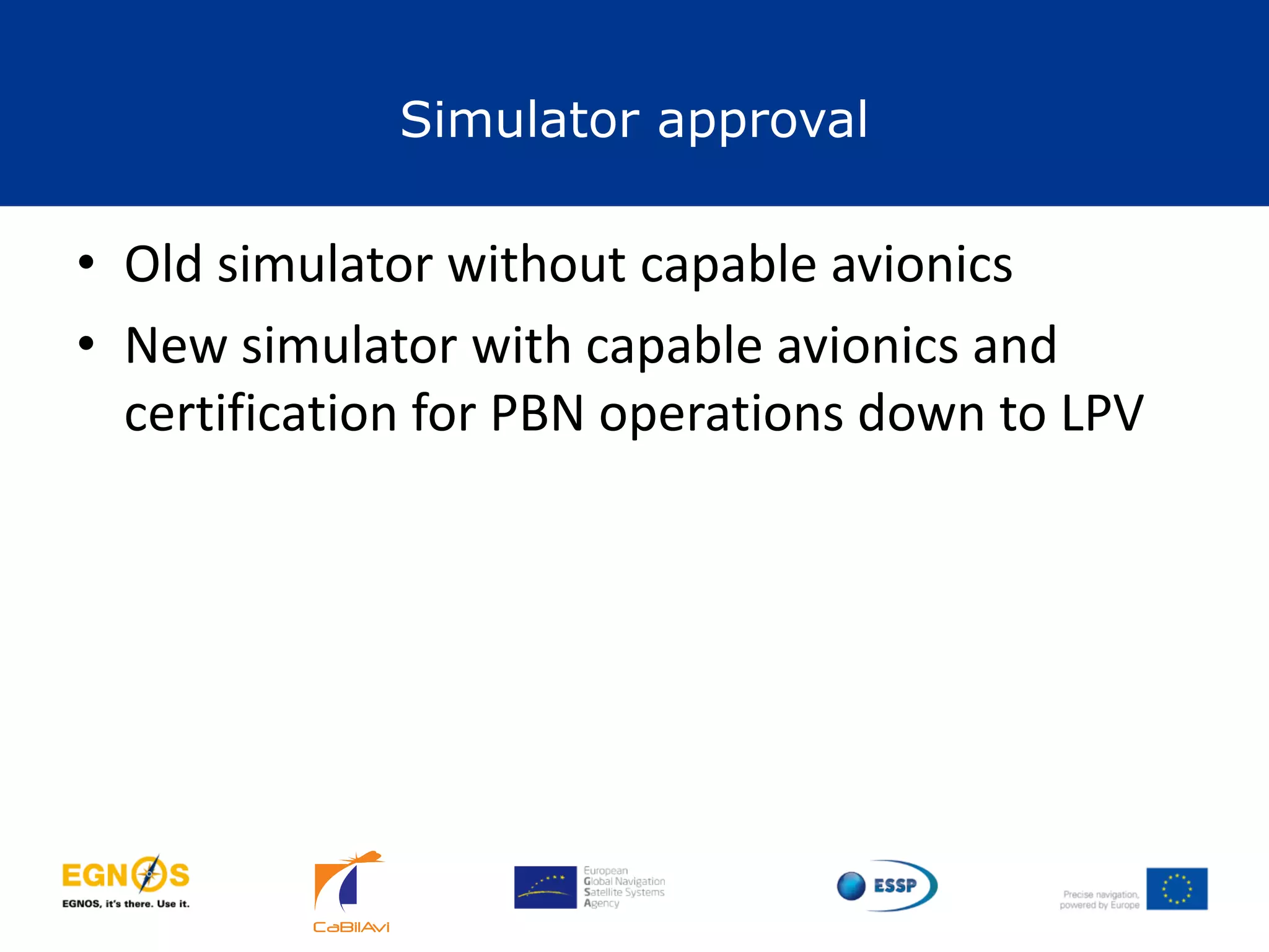 Simulator approval
38
• Old simulator without capable avionics
• New simulator with capable avionics and
certification for PBN operations down to LPV
 