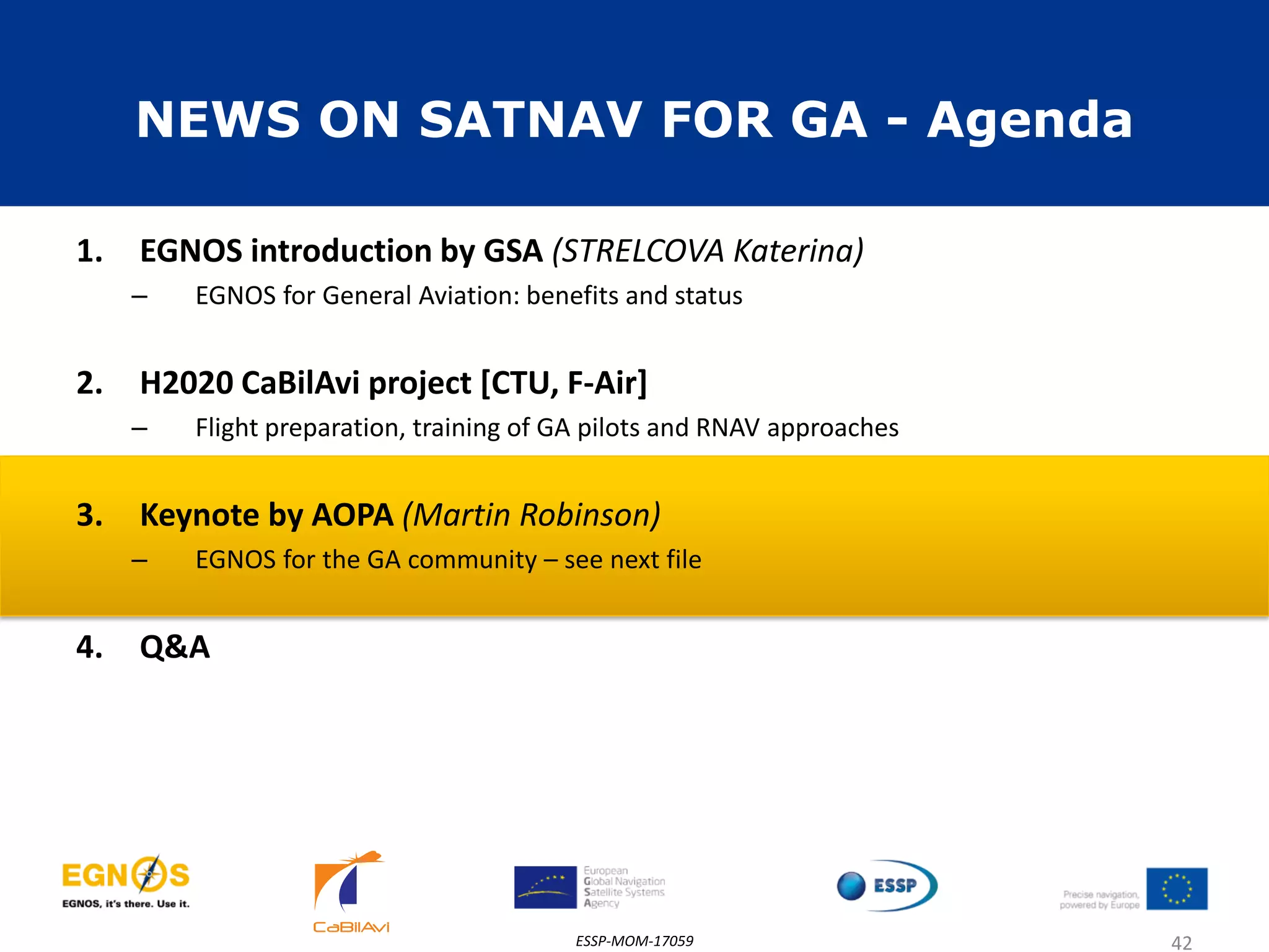 NEWS ON SATNAV FOR GA - Agenda
1. EGNOS introduction by GSA (STRELCOVA Katerina)
– EGNOS for General Aviation: benefits and status
2. H2020 CaBilAvi project [CTU, F-Air]
– Flight preparation, training of GA pilots and RNAV approaches
3. Keynote by AOPA (Martin Robinson)
– EGNOS for the GA community – see next file
4. Q&A
ESSP-MOM-17059 42
 
