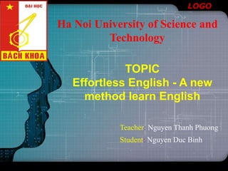 LOGO
Ha Noi University of Science and
Technology
TOPIC
Effortless English - A new
method learn English
Teacher: Nguyen Thanh Phuong
Student: Nguyen Duc Binh
 