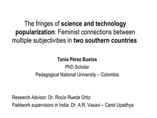 The fringes of  science and technology popularization : Feminist connections between multiple subjectivities in  two southern countries   Tania Pérez Bustos PhD Scholar Pedagogical National University – Colombia Research Advisor: Dr. Rocío Rueda Ortiz Fieldwork supervisors in India: Dr. A.R. Vasavi – Carol Upadhya 