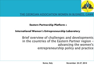 Eastern Partnership Platform 2 
International Women’s Entrepreneurship Laboratory 
Brief overview of challenges and developments 
in the countries of the Eastern Partner region – 
advancing the women's 
entrepreneurship policy and practice 
Rome, Italy November 25-27, 2014 
 
