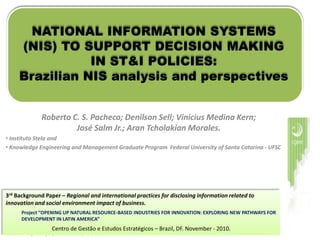 NATIONAL INFORMATION SYSTEMS (NIS) TO SUPPORT DECISION MAKING IN ST&I POLICIES: Brazilian NIS analysis and perspectives Roberto C. S. Pacheco; Denilson Sell; Vinicius Medina Kern; José Salm Jr.; Aran Tcholakian Morales. ,[object Object]