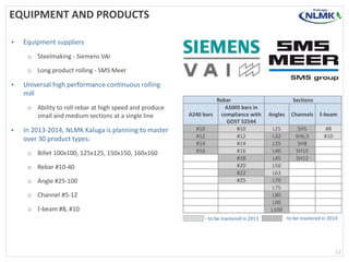 EQUIPMENT AND PRODUCTS
• Equipment suppliers
o Steelmaking - Siemens VAI
o Long product rolling - SMS Meer
• Universal high performance continuous rolling
mill
o Ability to roll rebar at high speed and produce
small and medium sections at a single line
• In 2013-2014, NLMK Kaluga is planning to master
over 30 product types:
o Billet 100х100, 125х125, 150х150, 160х160
o Rebar #10-40
o Angle #25-100
o Channel #5-12
o I-beam #8, #10
Rebar Sections
А240 bars
А500S bars in
compliance with
GOST 52544
Angles Channels I-beam
#10 #10 L25 SH5 #8
#12 #12 L32 SH6,5 #10
#14 #14 L35 SH8
#16 #16 L40 SH10
#18 L45 SH12
#20 L50
#22 L63
#25 L70
L75
L80
L90
L100
- to be mastered in 2013 - to be mastered in 2014
12
 