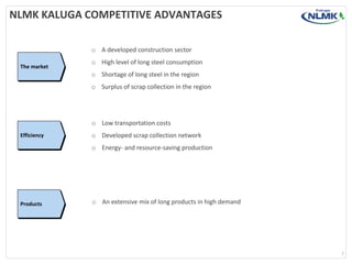 NLMK KALUGA COMPETITIVE ADVANTAGES
7
The market
Efficiency
Products
o A developed construction sector
o High level of long steel consumption
o Shortage of long steel in the region
o Surplus of scrap collection in the region
o Low transportation costs
o Developed scrap collection network
o Energy- and resource-saving production
o An extensive mix of long products in high demand
 