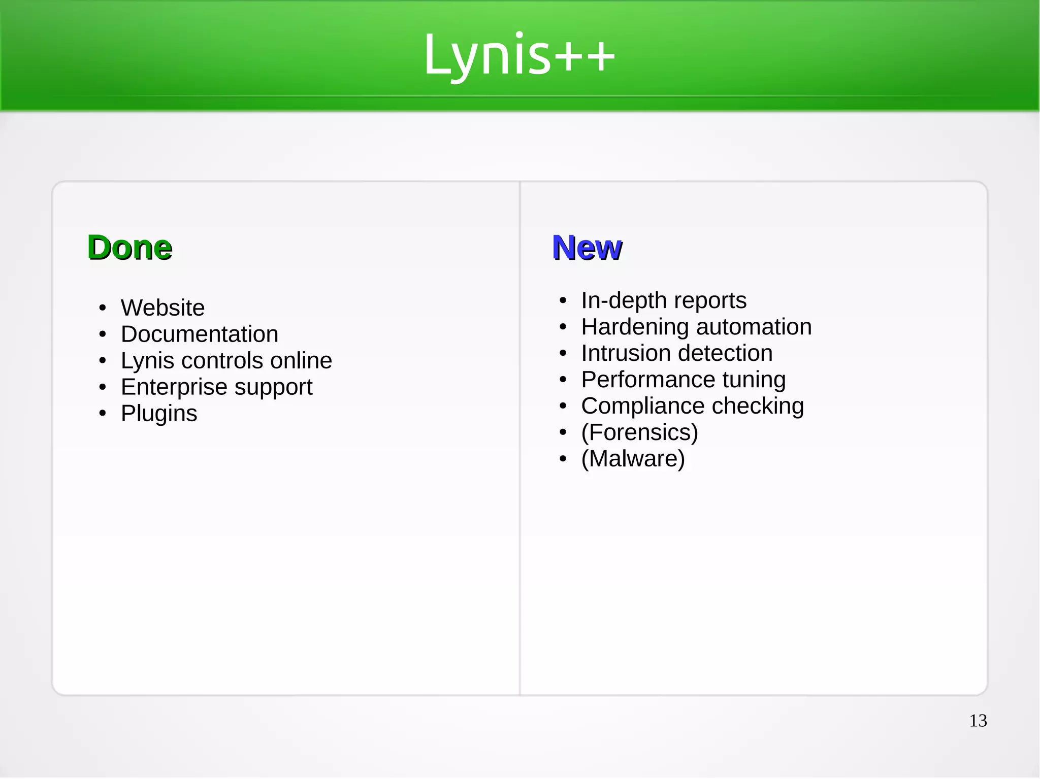 13
Lynis++
DoneDone
● Website
● Documentation
● Lynis controls online
● Enterprise support
● Plugins
NewNew
● In-depth reports
● Hardening automation
● Intrusion detection
● Performance tuning
● Compliance checking
● (Forensics)
● (Malware)
 
