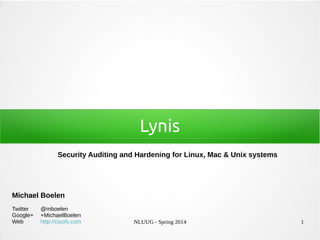 NLUUG - Spring 2014 1
Lynis
Security Auditing and Hardening for Linux, Mac & Unix systems
Michael Boelen
Twitter @mboelen
Google+ +MichaelBoelen
Web http://cisofy.com
 