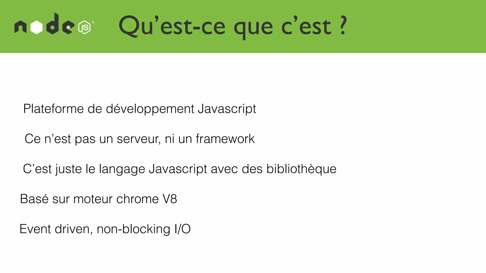 Qu’est-ce que c’est ?
Plateforme de développement Javascript
Basé sur moteur chrome V8
Event driven, non-blocking I/O
Ce n’est pas un serveur, ni un framework
C’est juste le langage Javascript avec des bibliothèque
 