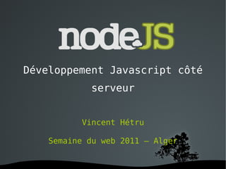 Développement Javascript côté serveur Vincent Hétru Semaine du web 2011 – Alger 