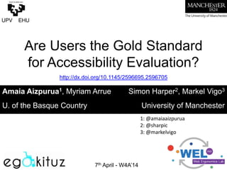 Are Users the Gold Standard
for Accessibility Evaluation?
	
  
7th April - W4A’14
Amaia Aizpurua1, Myriam Arrue Simon Harper2, Markel Vigo3
U. of the Basque Country University of Manchester
http://dx.doi.org/10.1145/2596695.2596705
1:	
  @amaiaaizpurua	
  	
  
2:	
  @sharpic	
  
3:	
  @markelvigo	
  
 