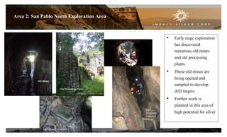 13
Area 2: San Pablo North Exploration Area
• Early stage exploration
has discovered
numerous old mines
and old processing
plants
• These old mines are
being opened and
sampled to develop
drill targets
• Further work is
planned in this area of
high potential for silver
Old Mines
Epithermal Silver Veins
Old Processing Plants
Old mines
High
Discovery
Potential
 
