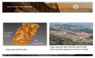 Area 3: Capire Mine and Plant
Capire open-pit 3D model
Capire open-pit Mine and Pilot Plant on VMS
Silver–Lead-Zinc Deposit (currently on standby)
Open-pit
200 tpd pilot plant
Mill
Tailings facility
3D model of
planned
open-pit
12
N
 