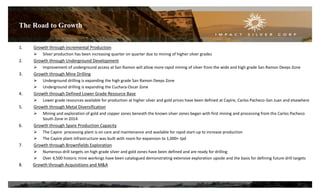 The Road to Growth
23
1. Growth through incremental Production
 Silver production has been increasing quarter on quarter due to mining of higher silver grades
2. Growth through Underground Development
 Improvement of underground access at San Ramon will allow more rapid mining of silver from the wide and high grade San Ramon Deeps Zone
3. Growth through Mine Drilling
 Underground drilling is expanding the high grade San Ramon Deeps Zone
 Underground drilling is expanding the Cuchara-Oscar Zone
4. Growth through Defined Lower Grade Resource Base
 Lower grade resources available for production at higher silver and gold prices have been defined at Capire, Carlos Pacheco-San Juan and elsewhere
5. Growth through Metal Diversification
 Mining and exploration of gold and copper zones beneath the known silver zones began with first mining and processing from the Carlos Pacheco
South Zone in 2014
6. Growth through Spare Production Capacity
 The Capire processing plant is on care and maintenance and available for rapid start-up to increase production
 The Capire plant infrastructure was built with room for expansion to 1,000+ tpd
7. Growth through Brownfields Exploration
 Numerous drill targets on high grade silver and gold zones have been defined and are ready for drilling
 Over 4,500 historic mine workings have been catalogued demonstrating extensive exploration upside and the basis for defining future drill targets
8. Growth through Acquisitions and M&A
 