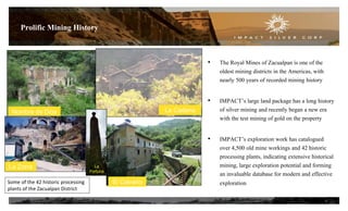 • The Royal Mines of Zacualpan is one of the
oldest mining districts in the Americas, with
nearly 500 years of recorded mining history
• IMPACT’s large land package has a long history
of silver mining and recently began a new era
with the test mining of gold on the property
• IMPACT’s exploration work has catalogued
over 4,500 old mine workings and 42 historic
processing plants, indicating extensive historical
mining, large exploration potential and forming
an invaluable database for modern and effective
exploration
Prolific Mining History
6
El CalvarioNombre de Dios
Some of the 42 historic processing
plants of the Zacualpan District
La Cadena
La
Fortuna
La Zorra
El Calvario
 