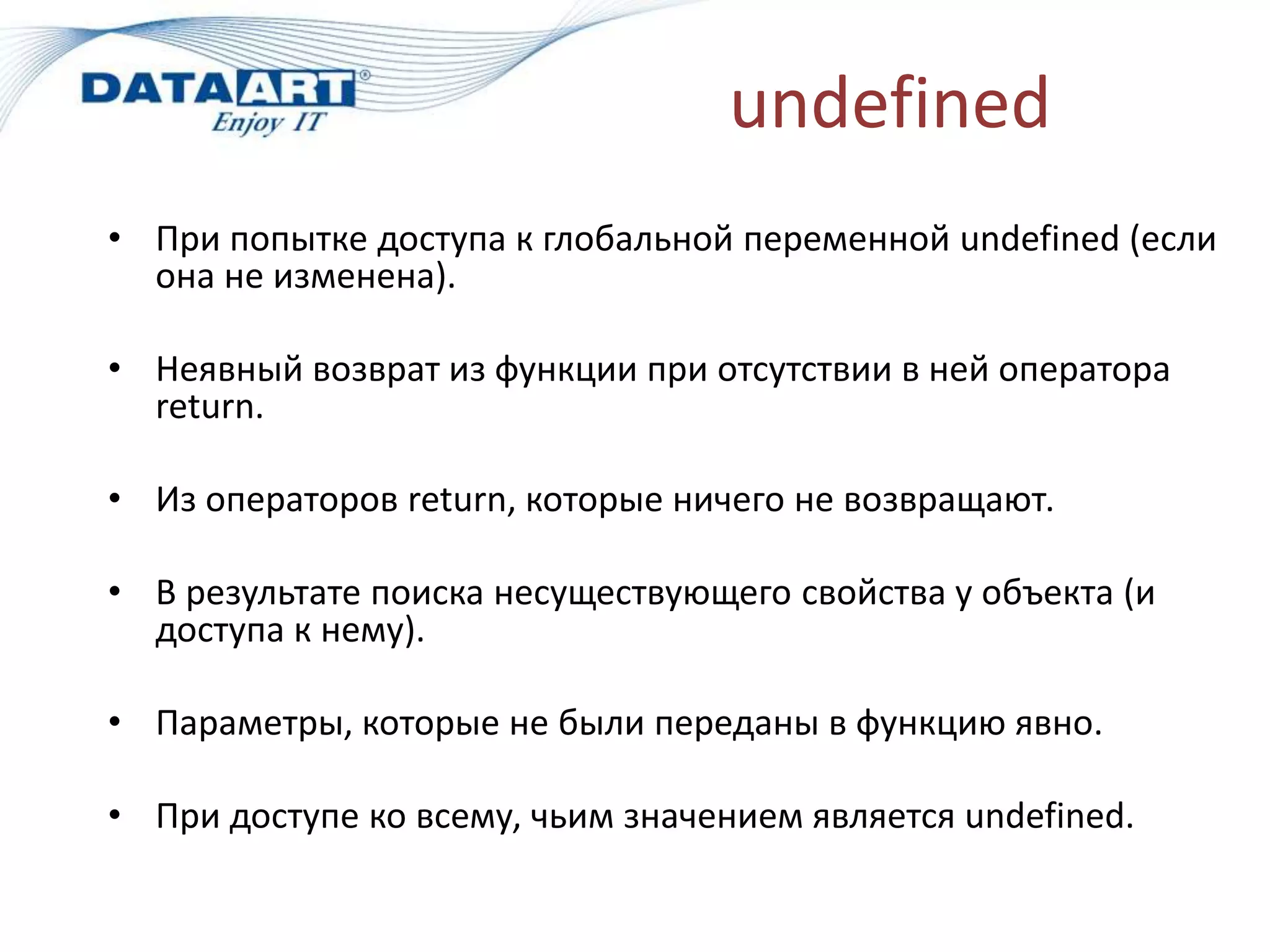 undefined
• При попытке доступа к глобальной переменной undefined (если
она не изменена).
• Неявный возврат из функции при отсутствии в ней оператора
return.
• Из операторов return, которые ничего не возвращают.
• В результате поиска несуществующего свойства у объекта (и
доступа к нему).
• Параметры, которые не были переданы в функцию явно.
• При доступе ко всему, чьим значением является undefined.
 