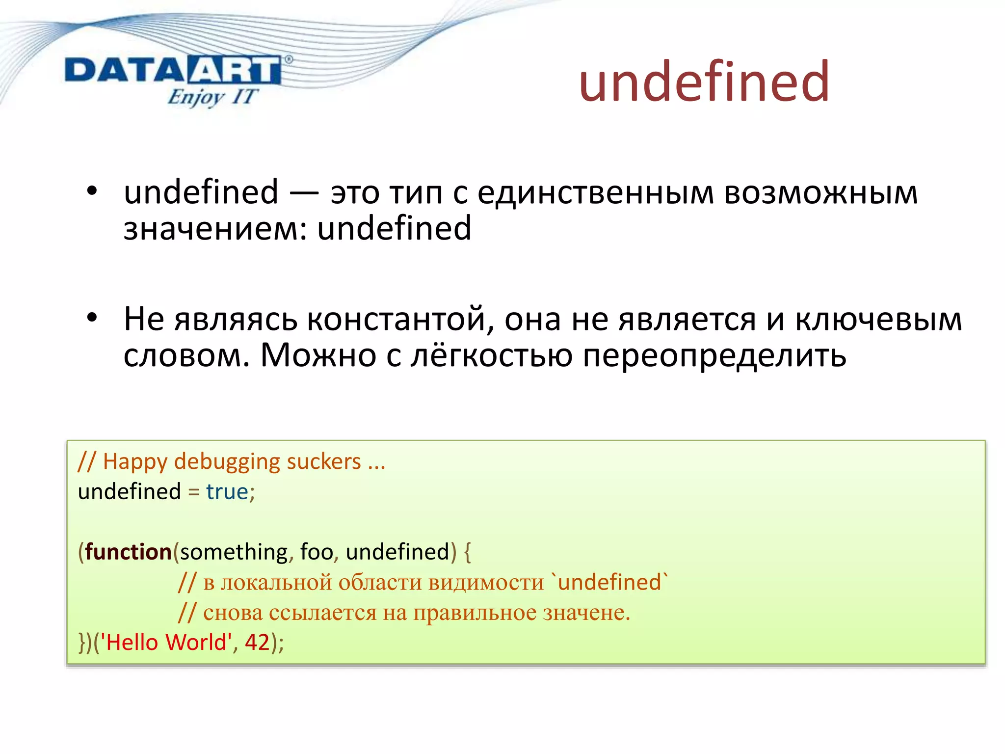 undefined
• undefined — это тип с единственным возможным
значением: undefined
• Не являясь константой, она не является и ключевым
словом. Можно с лёгкостью переопределить
// Happy debugging suckers ...
undefined = true;
(function(something, foo, undefined) {
// в локальной области видимости `undefined`
// снова ссылается на правильное значене.
})('Hello World', 42);
 