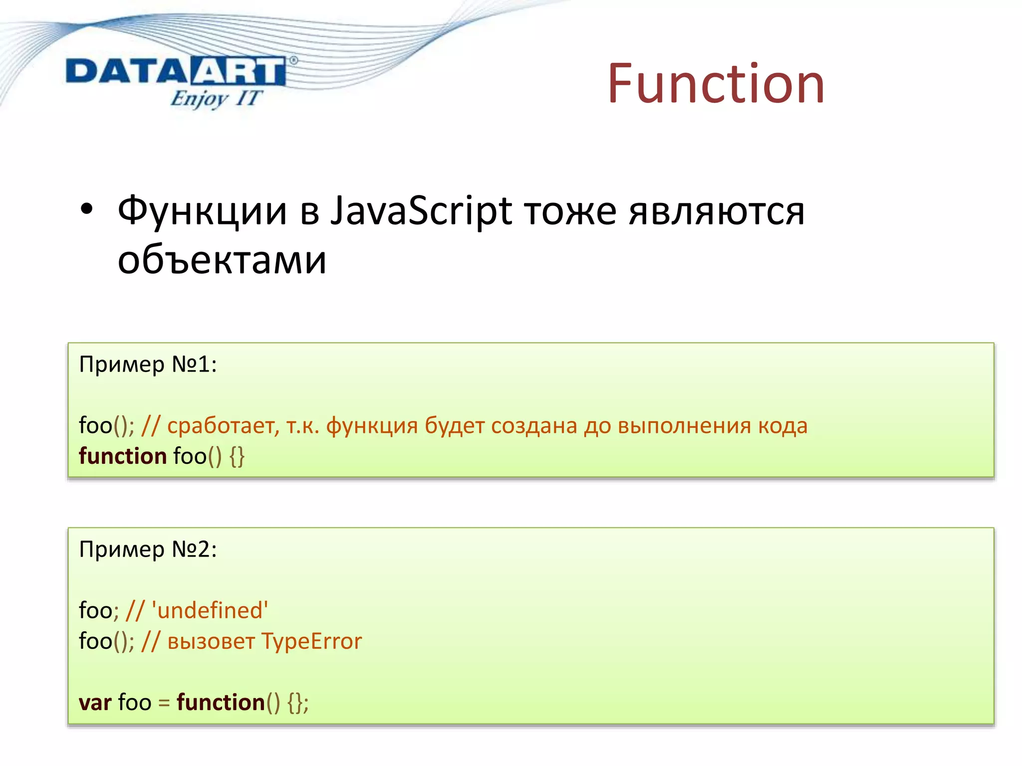 Function
• Функции в JavaScript тоже являются
объектами
Пример №1:
foo(); // сработает, т.к. функция будет создана до выполнения кода
function foo() {}
Пример №2:
foo; // 'undefined'
foo(); // вызовет TypeError
var foo = function() {};
 