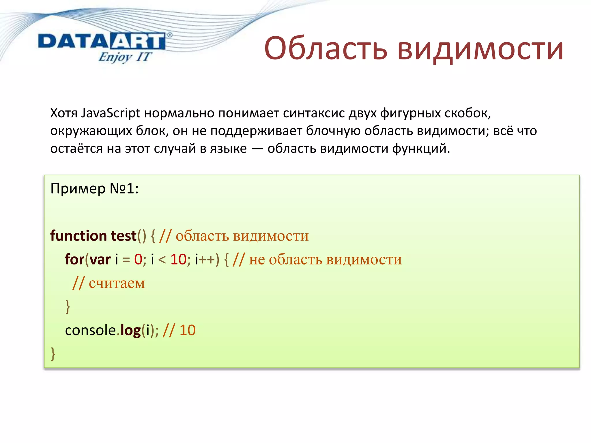 Область видимости
Пример №1:
function test() { // область видимости
for(var i = 0; i < 10; i++) { // не область видимости
// считаем
}
console.log(i); // 10
}
Хотя JavaScript нормально понимает синтаксис двух фигурных скобок,
окружающих блок, он не поддерживает блочную область видимости; всё что
остаётся на этот случай в языке — область видимости функций.
 