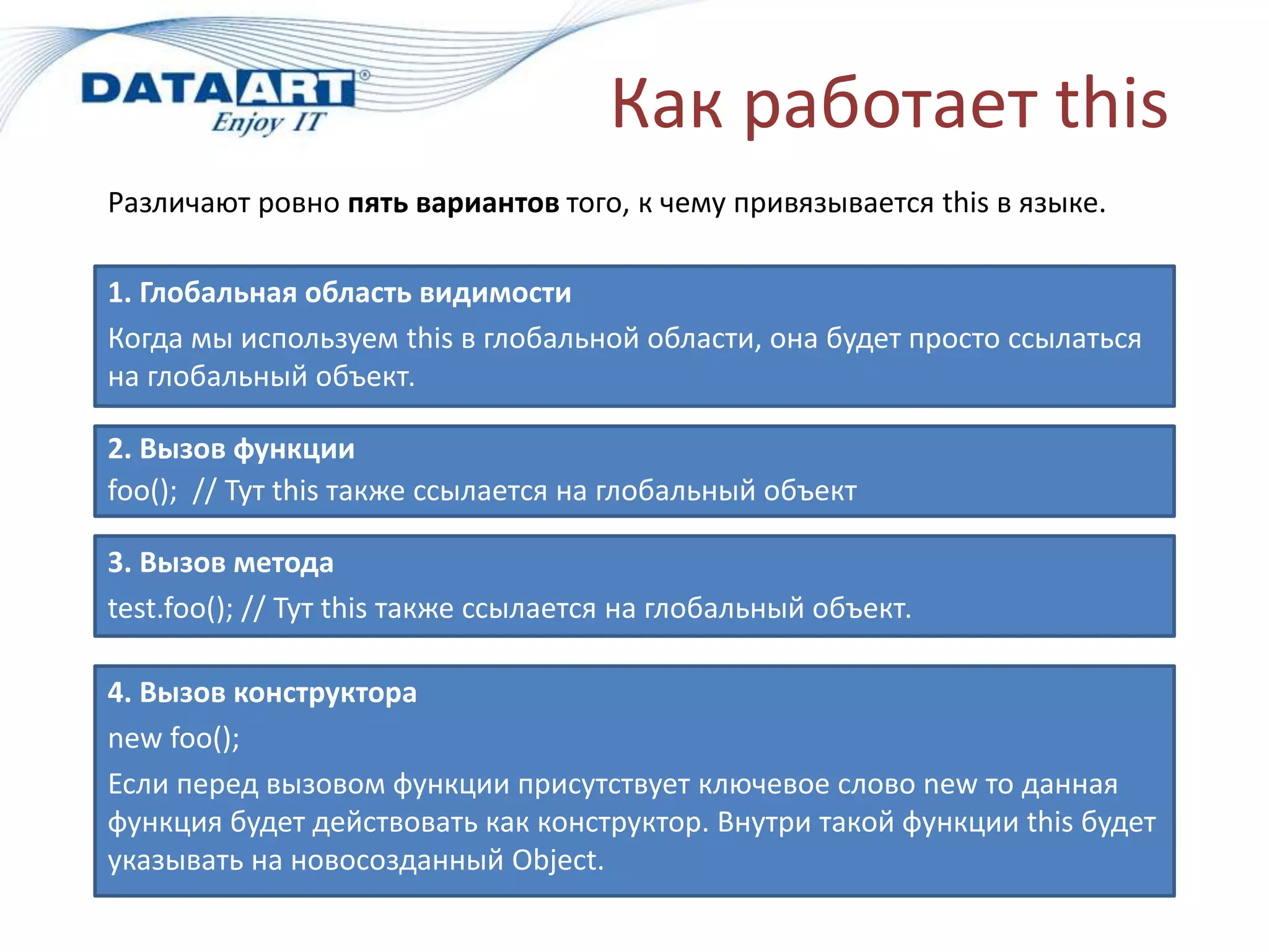 Как работает this
1. Глобальная область видимости
Когда мы используем this в глобальной области, она будет просто ссылаться
на глобальный объект.
Различают ровно пять вариантов того, к чему привязывается this в языке.
4. Вызов конструктора
new foo();
Если перед вызовом функции присутствует ключевое слово new то данная
функция будет действовать как конструктор. Внутри такой функции this будет
указывать на новосозданный Object.
2. Вызов функции
foo(); // Тут this также ссылается на глобальный объект
3. Вызов метода
test.foo(); // Тут this также ссылается на глобальный объект.
 