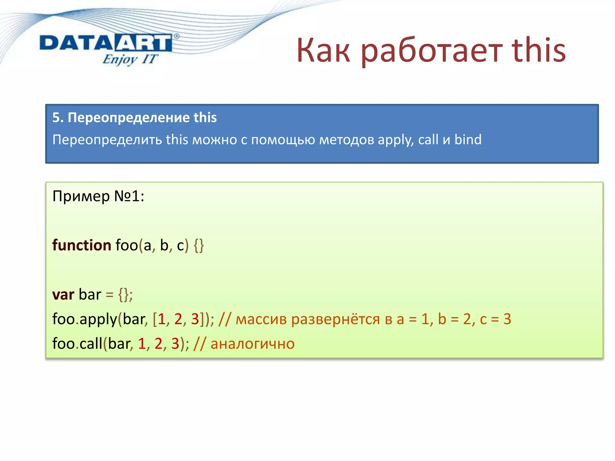 Как работает this
5. Переопределение this
Переопределить this можно с помощью методов apply, call и bind
Пример №1:
function foo(a, b, c) {}
var bar = {};
foo.apply(bar, [1, 2, 3]); // массив развернётся в a = 1, b = 2, c = 3
foo.call(bar, 1, 2, 3); // аналогично
 
