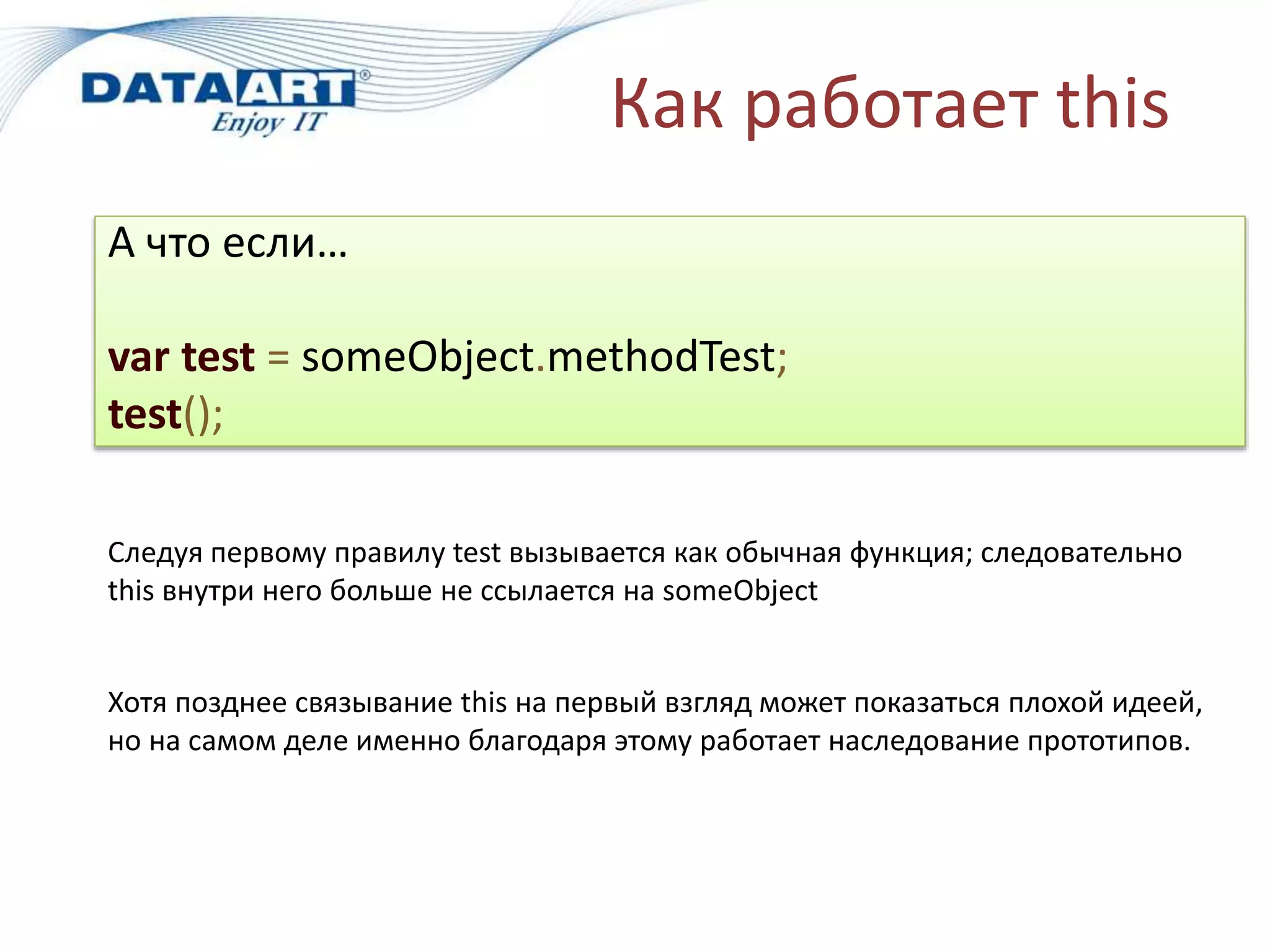 Как работает this
А что если…
var test = someObject.methodTest;
test();
Следуя первому правилу test вызывается как обычная функция; следовательно
this внутри него больше не ссылается на someObject
Хотя позднее связывание this на первый взгляд может показаться плохой идеей,
но на самом деле именно благодаря этому работает наследование прототипов.
 