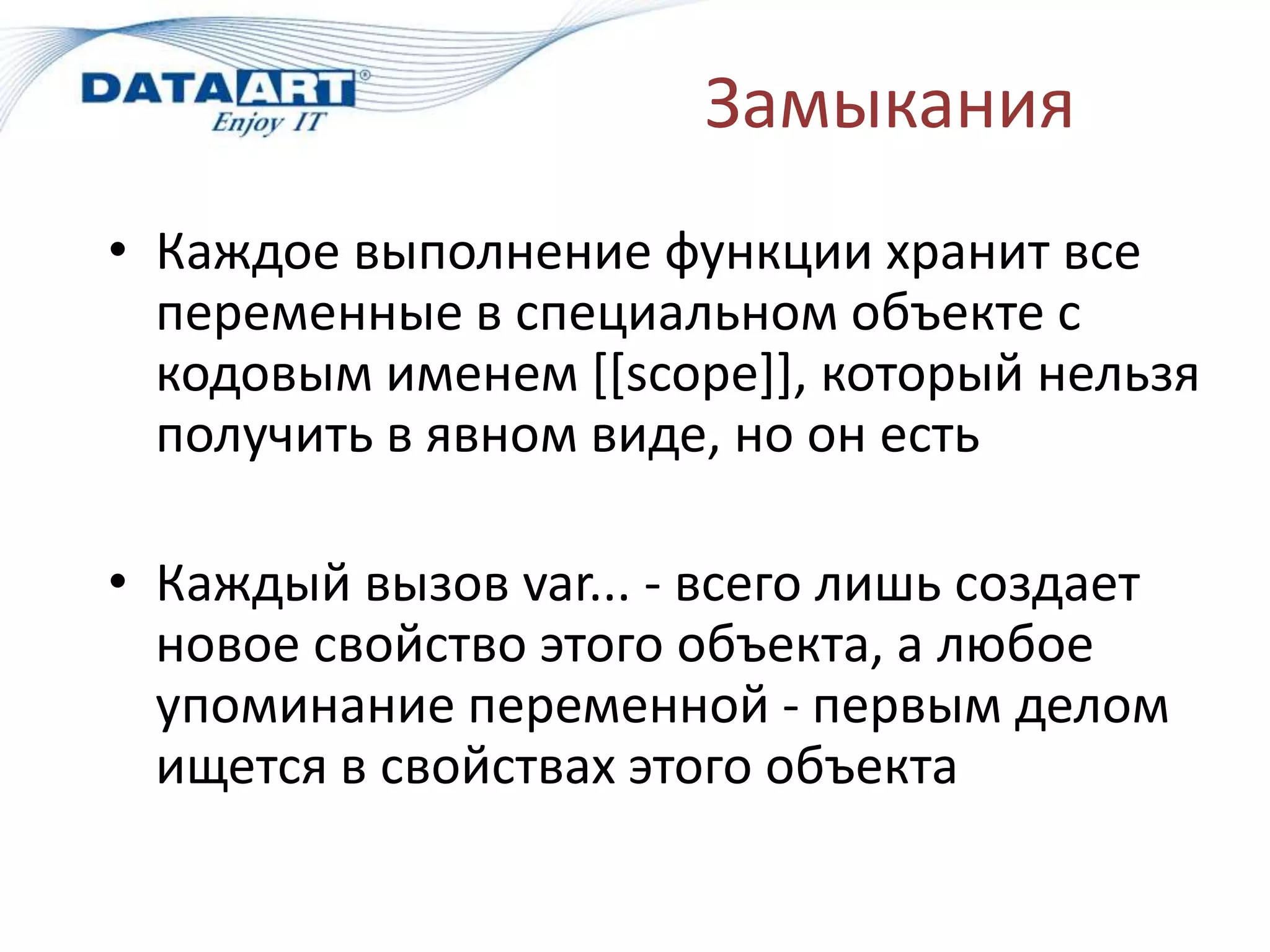 Замыкания
• Каждое выполнение функции хранит все
переменные в специальном объекте с
кодовым именем [[scope]], который нельзя
получить в явном виде, но он есть
• Каждый вызов var... - всего лишь создает
новое свойство этого объекта, а любое
упоминание переменной - первым делом
ищется в свойствах этого объекта
 