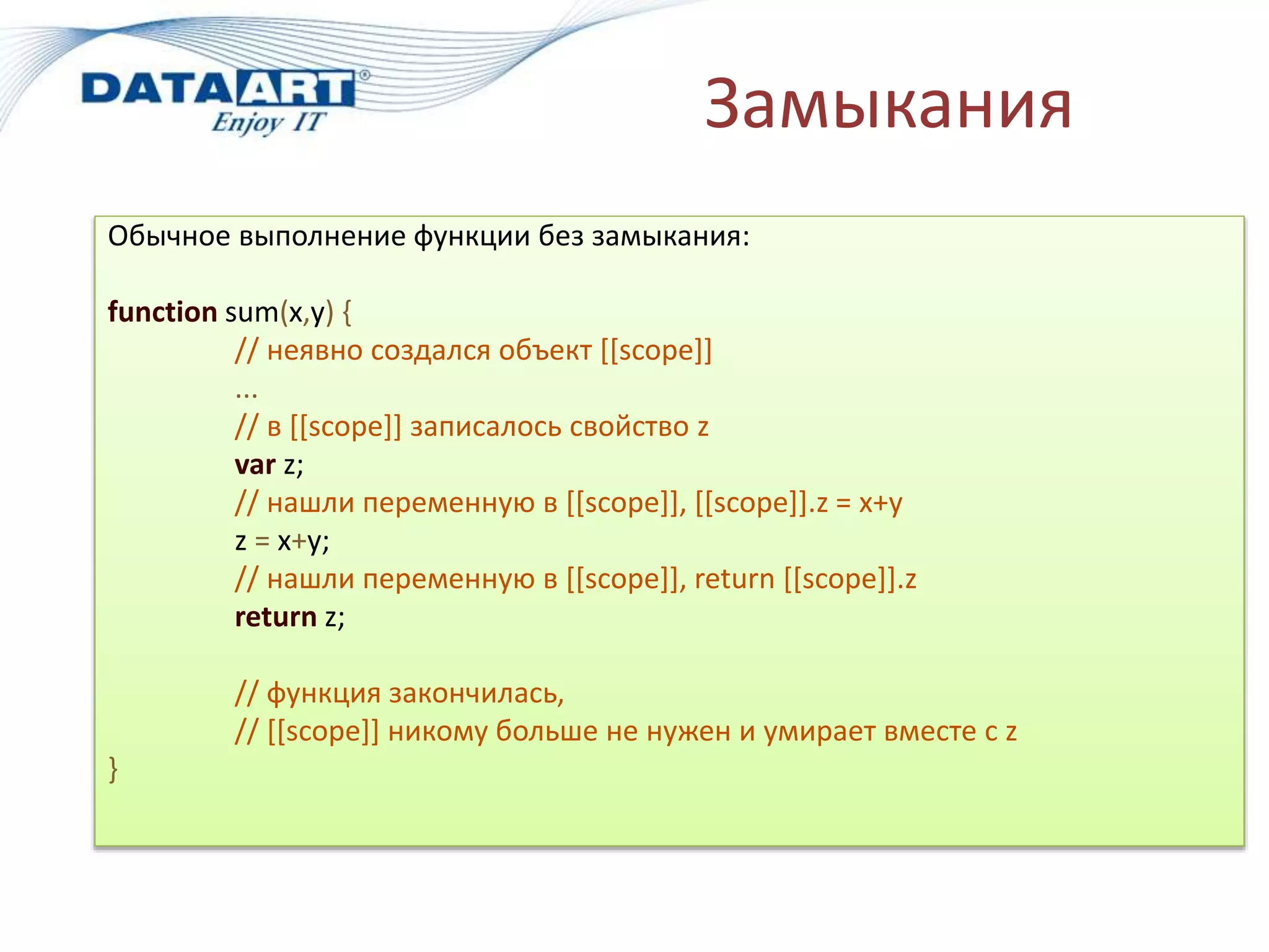 Замыкания
Обычное выполнение функции без замыкания:
function sum(x,y) {
// неявно создался объект [[scope]]
...
// в [[scope]] записалось свойство z
var z;
// нашли переменную в [[scope]], [[scope]].z = x+y
z = x+y;
// нашли переменную в [[scope]], return [[scope]].z
return z;
// функция закончилась,
// [[scope]] никому больше не нужен и умирает вместе с z
}
 