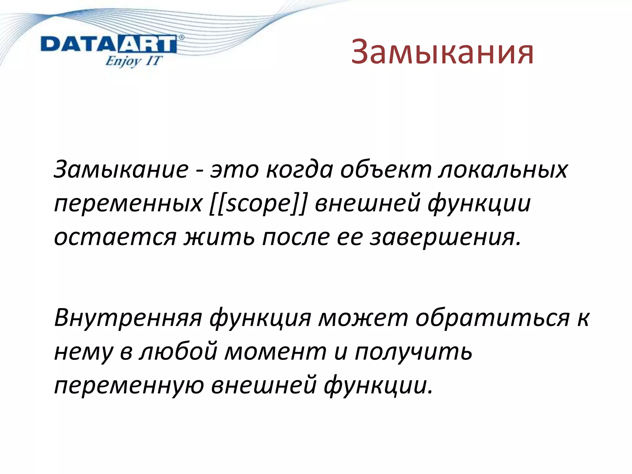 Замыкания
Замыкание - это когда объект локальных
переменных [[scope]] внешней функции
остается жить после ее завершения.
Внутренняя функция может обратиться к
нему в любой момент и получить
переменную внешней функции.
 