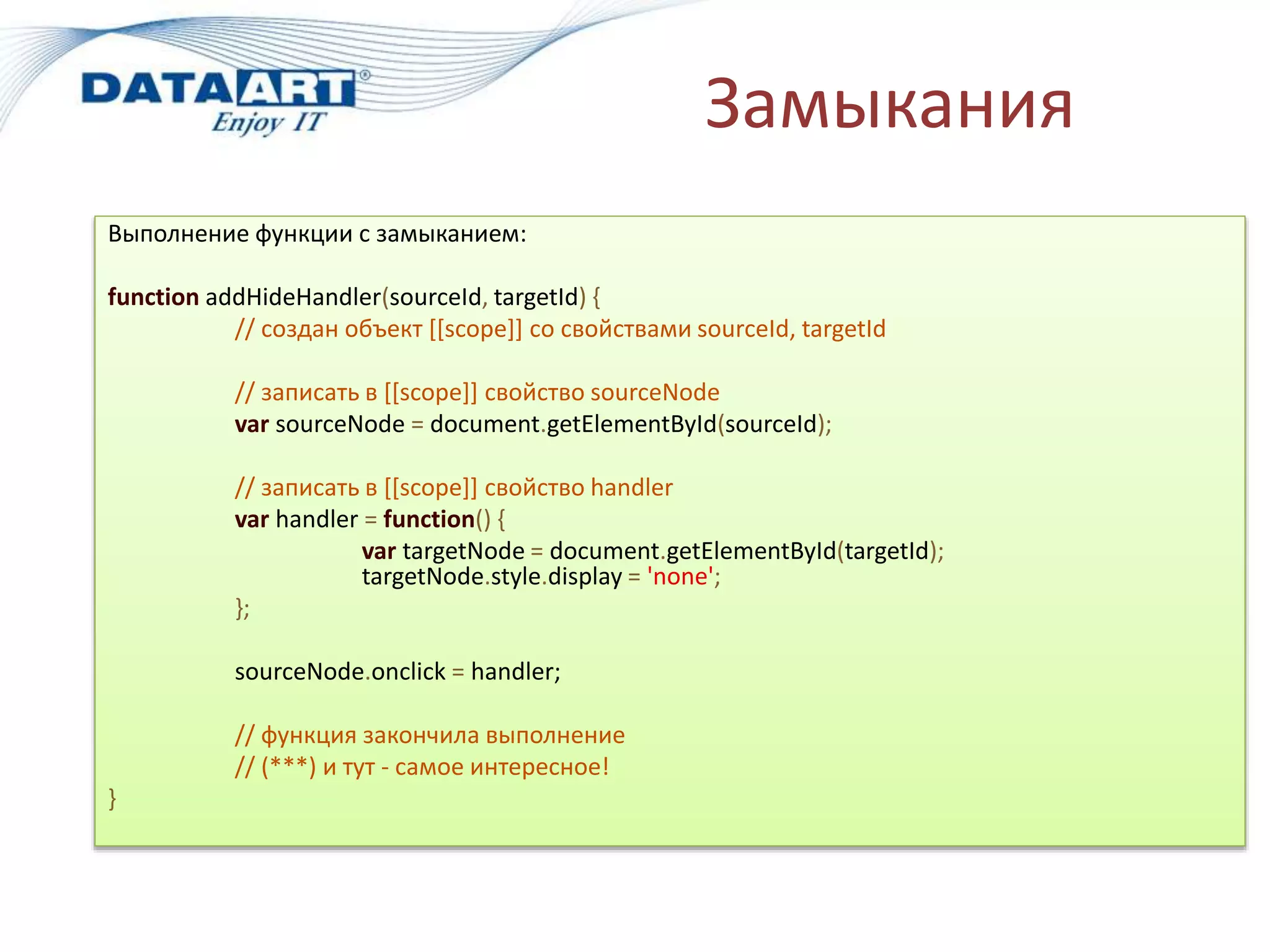 Замыкания
Выполнение функции с замыканием:
function addHideHandler(sourceId, targetId) {
// создан объект [[scope]] со свойствами sourceId, targetId
// записать в [[scope]] свойство sourceNode
var sourceNode = document.getElementById(sourceId);
// записать в [[scope]] свойство handler
var handler = function() {
var targetNode = document.getElementById(targetId);
targetNode.style.display = 'none';
};
sourceNode.onclick = handler;
// функция закончила выполнение
// (***) и тут - самое интересное!
}
 
