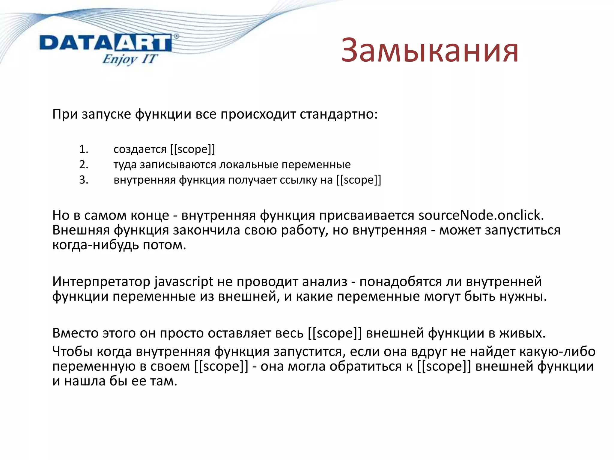 Замыкания
При запуске функции все происходит стандартно:
1. создается [[scope]]
2. туда записываются локальные переменные
3. внутренняя функция получает ссылку на [[scope]]
Но в самом конце - внутренняя функция присваивается sourceNode.onclick.
Внешняя функция закончила свою работу, но внутренняя - может запуститься
когда-нибудь потом.
Интерпретатор javascript не проводит анализ - понадобятся ли внутренней
функции переменные из внешней, и какие переменные могут быть нужны.
Вместо этого он просто оставляет весь [[scope]] внешней функции в живых.
Чтобы когда внутренняя функция запустится, если она вдруг не найдет какую-либо
переменную в своем [[scope]] - она могла обратиться к [[scope]] внешней функции
и нашла бы ее там.
 