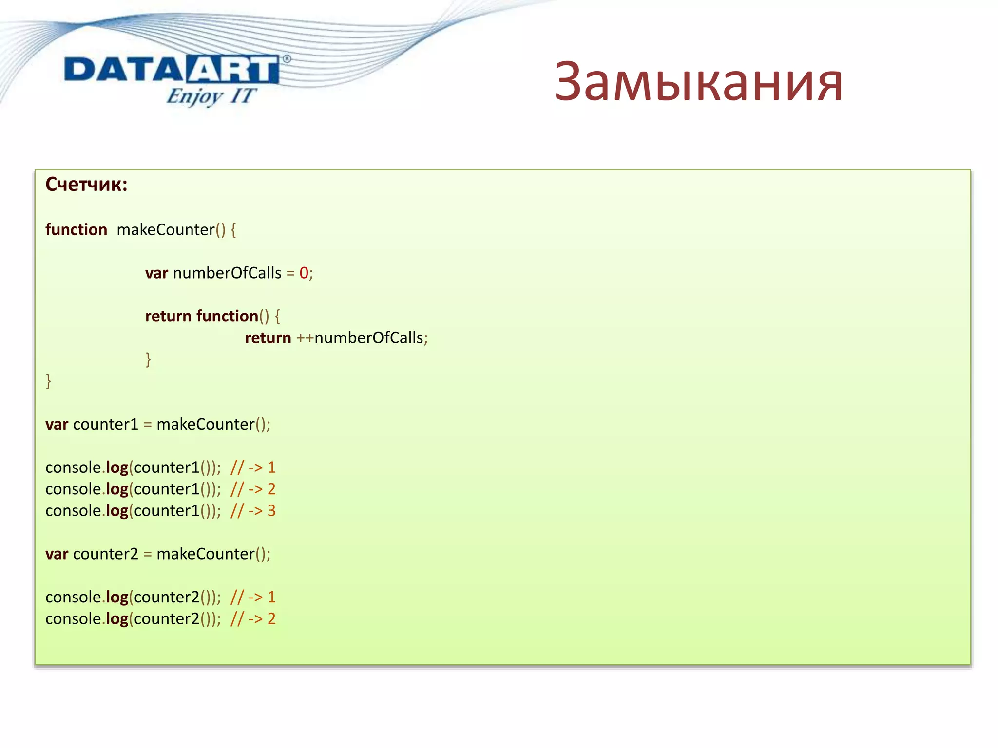 Замыкания
Счетчик:
function makeCounter() {
var numberOfCalls = 0;
return function() {
return ++numberOfCalls;
}
}
var counter1 = makeCounter();
console.log(counter1()); // -> 1
console.log(counter1()); // -> 2
console.log(counter1()); // -> 3
var counter2 = makeCounter();
console.log(counter2()); // -> 1
console.log(counter2()); // -> 2
 