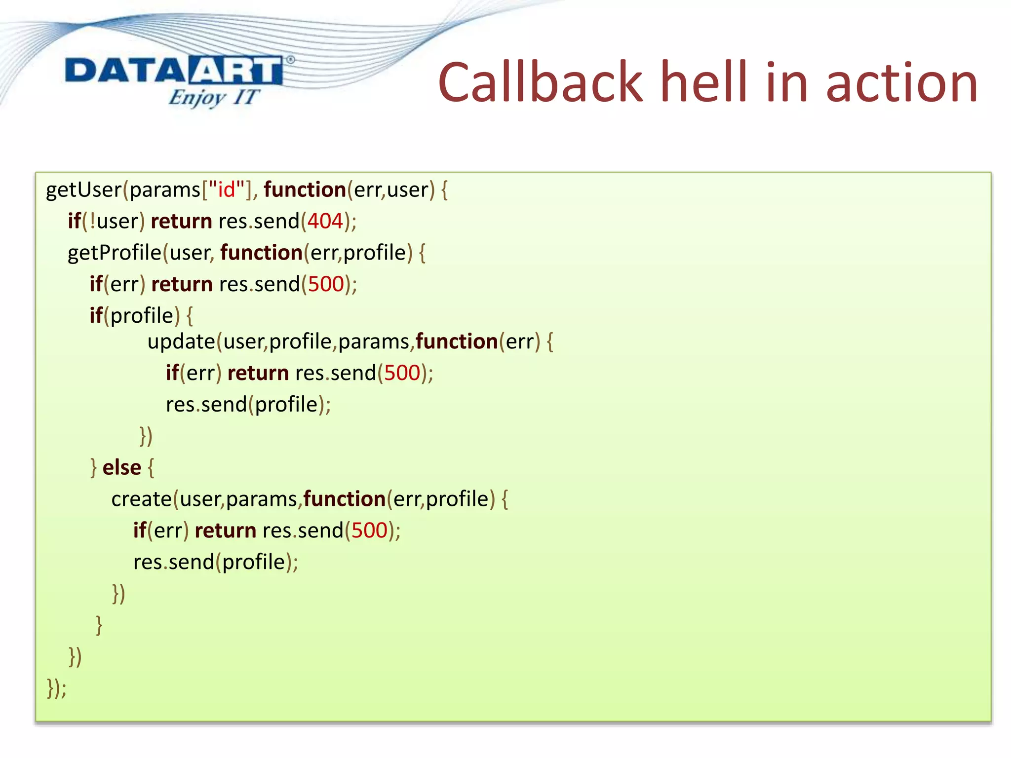 Callback hell in action
getUser(params["id"], function(err,user) {
if(!user) return res.send(404);
getProfile(user, function(err,profile) {
if(err) return res.send(500);
if(profile) {
update(user,profile,params,function(err) {
if(err) return res.send(500);
res.send(profile);
})
} else {
create(user,params,function(err,profile) {
if(err) return res.send(500);
res.send(profile);
})
}
})
});
 
