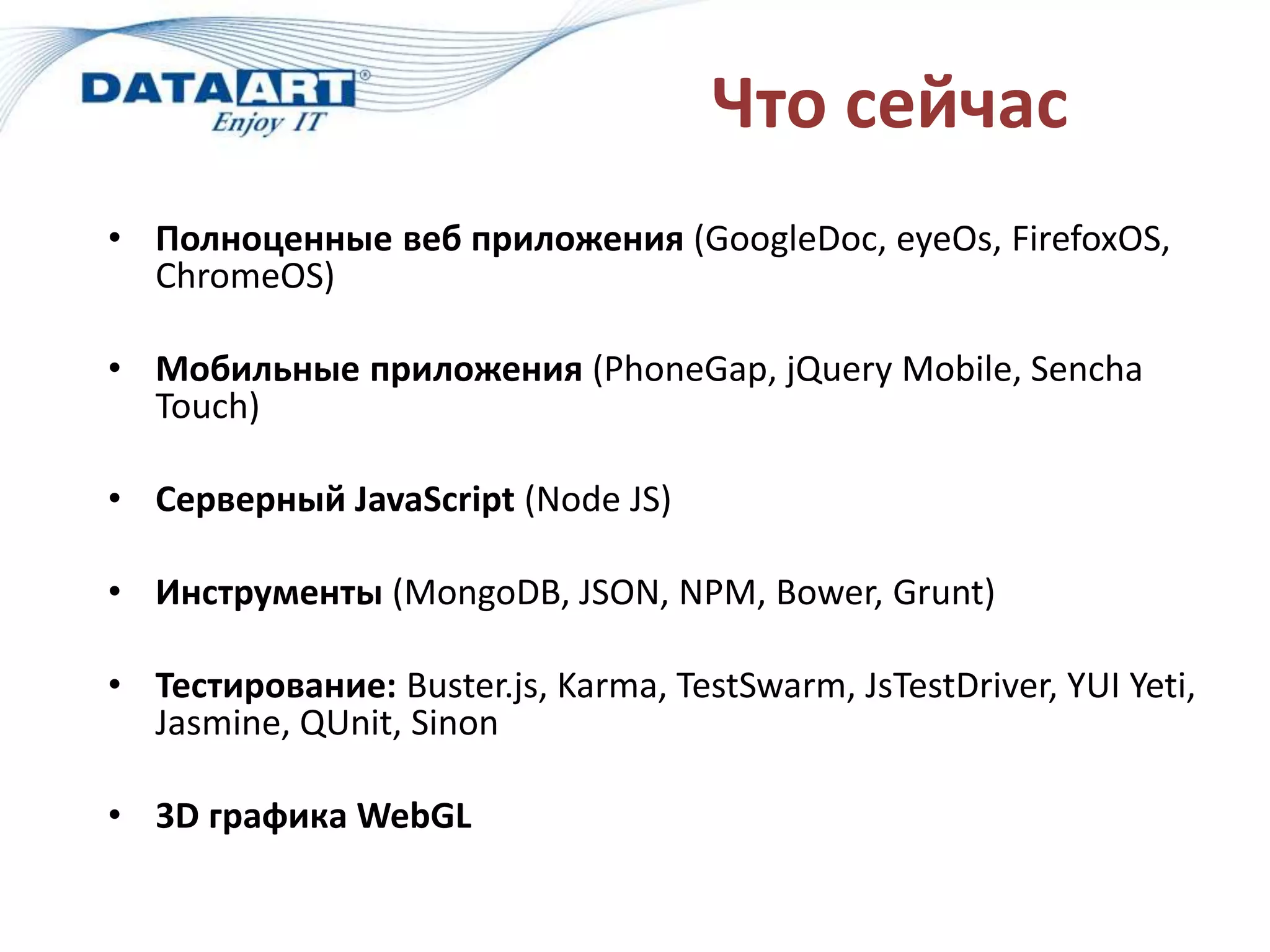 Что сейчас
• Полноценные веб приложения (GoogleDoc, eyeOs, FirefoxOS,
ChromeOS)
• Мобильные приложения (PhoneGap, jQuery Mobile, Sencha
Touch)
• Серверный JavaScript (Node JS)
• Инструменты (MongoDB, JSON, NPM, Bower, Grunt)
• Тестирование: Buster.js, Karma, TestSwarm, JsTestDriver, YUI Yeti,
Jasmine, QUnit, Sinon
• 3D графика WebGL
 