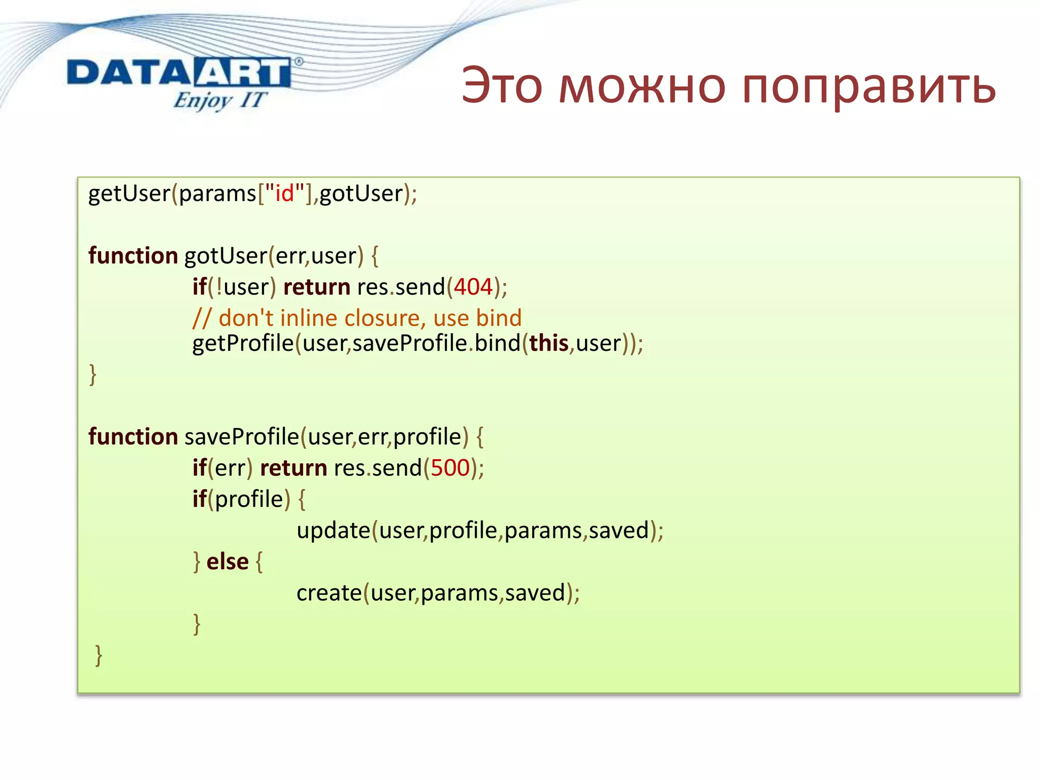 Это можно поправить
getUser(params["id"],gotUser);
function gotUser(err,user) {
if(!user) return res.send(404);
// don't inline closure, use bind
getProfile(user,saveProfile.bind(this,user));
}
function saveProfile(user,err,profile) {
if(err) return res.send(500);
if(profile) {
update(user,profile,params,saved);
} else {
create(user,params,saved);
}
}
 