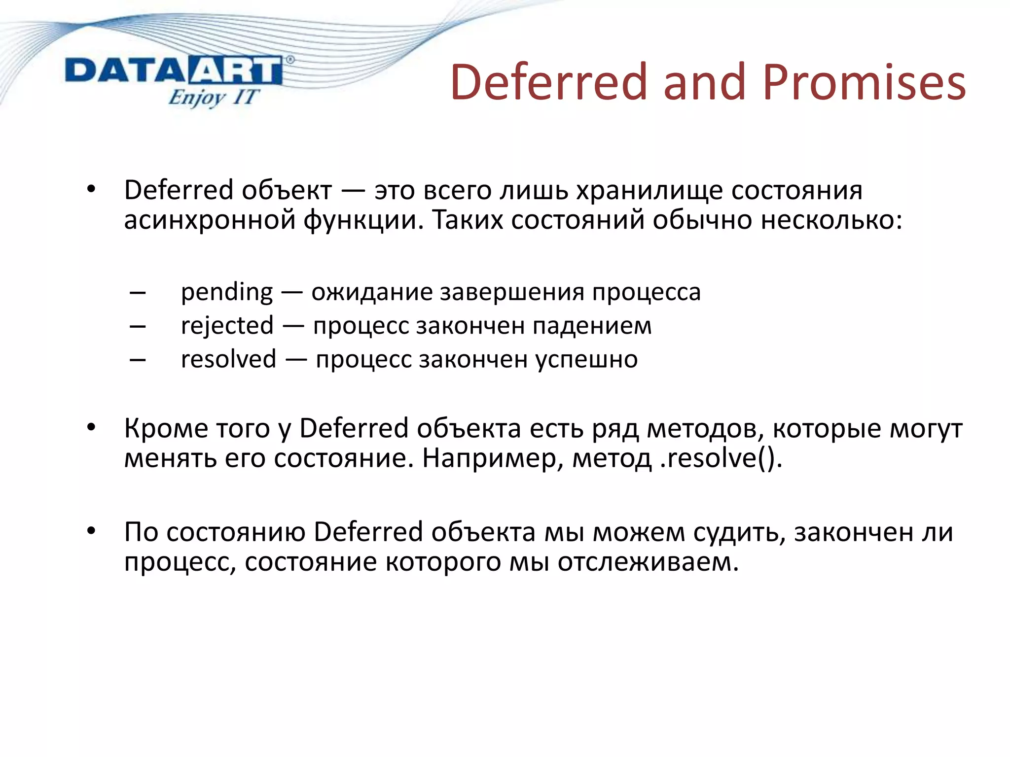 Deferred and Promises
• Deferred объект — это всего лишь хранилище состояния
асинхронной функции. Таких состояний обычно несколько:
– pending — ожидание завершения процесса
– rejected — процесс закончен падением
– resolved — процесс закончен успешно
• Кроме того у Deferred объекта есть ряд методов, которые могут
менять его состояние. Например, метод .resolve().
• По состоянию Deferred объекта мы можем судить, закончен ли
процесс, состояние которого мы отслеживаем.
 